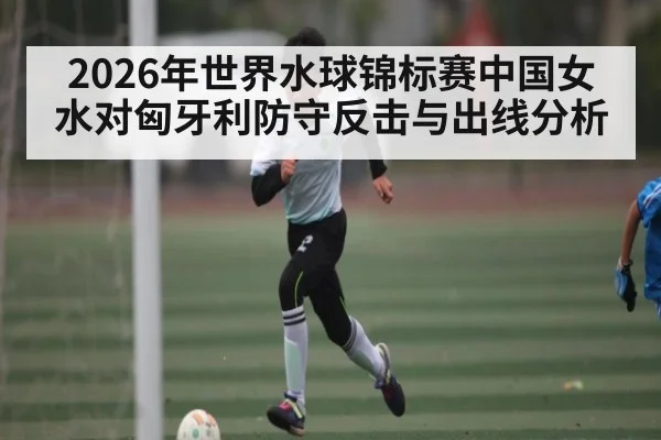 2026年世界水球锦标赛中国女水对匈牙利防守反击与出线分析